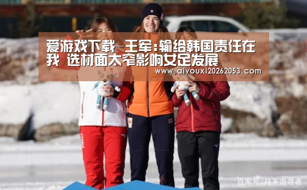 爱游戏下载-王军:输给韩国责任在我 选材面太窄影响女足发展(图3) 爱游戏登录