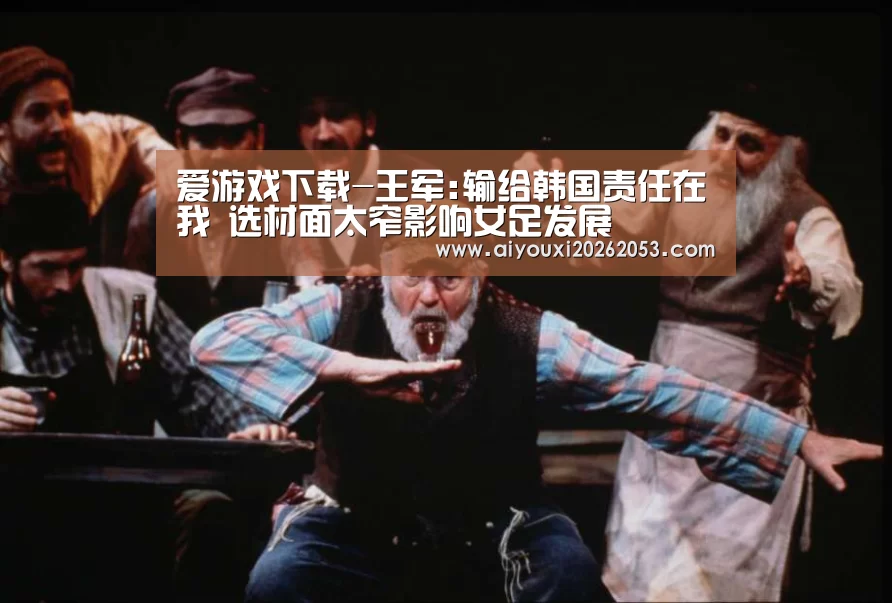 爱游戏下载-王军:输给韩国责任在我 选材面太窄影响女足发展(图1) 爱游戏体育